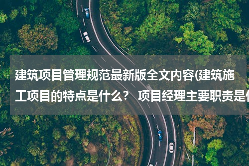 建筑项目管理规范最新版全文内容(建筑施工项目的特点是什么？ 项目经理主要职责是什么？)