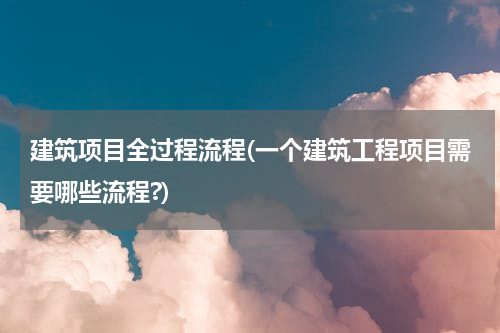建筑项目全过程流程(一个建筑工程项目需要哪些流程?)
