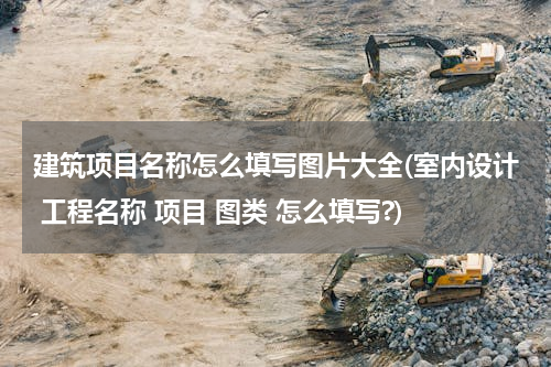 建筑项目名称怎么填写图片大全(室内设计 工程名称 项目 图类 怎么填写?)