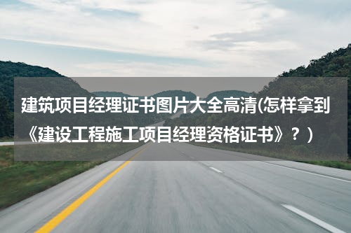 建筑项目经理证书图片大全高清(怎样拿到《建设工程施工项目经理资格证书》？)