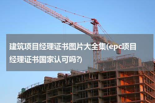 建筑项目经理证书图片大全集(epc项目经理证书国家认可吗?)