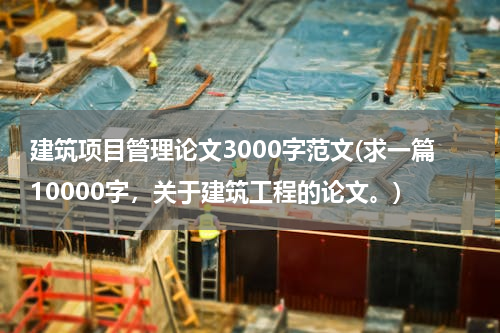 建筑项目管理论文3000字范文(求一篇10000字，关于建筑工程的论文。)
