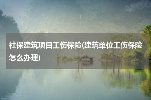 社保建筑项目工伤保险(建筑单位工伤保险怎么办理)