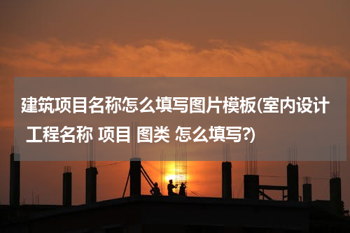 建筑项目名称怎么填写图片模板(室内设计 工程名称 项目 图类 怎么填写?)