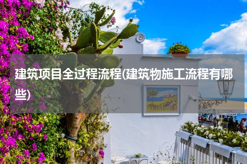 建筑项目全过程流程(建筑物施工流程有哪些)