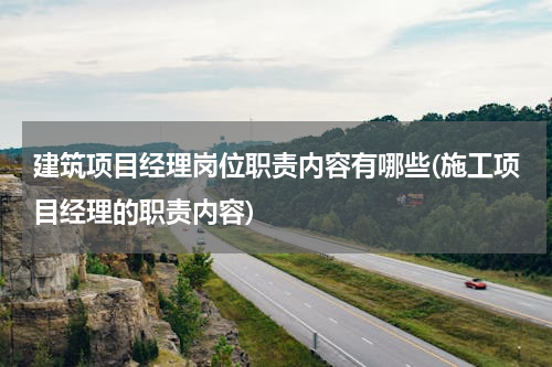 建筑项目经理岗位职责内容有哪些(施工项目经理的职责内容)