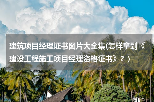 建筑项目经理证书图片大全集(怎样拿到《建设工程施工项目经理资格证书》？)