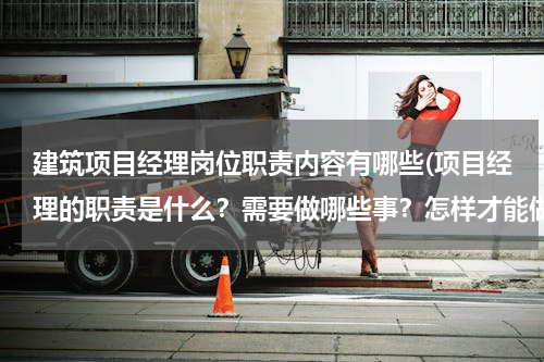 建筑项目经理岗位职责内容有哪些(项目经理的职责是什么？需要做哪些事？怎样才能做好)