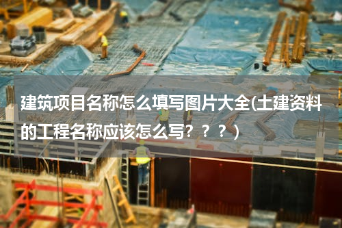 建筑项目名称怎么填写图片大全(土建资料的工程名称应该怎么写？？？)