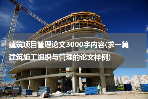 建筑项目管理论文3000字内容(求一篇建筑施工组织与管理的论文样例)