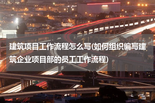 建筑项目工作流程怎么写(如何组织编写建筑企业项目部的员工工作流程)