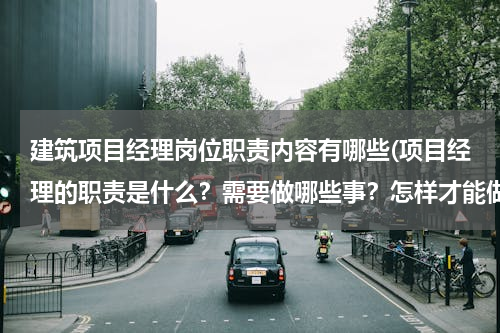 建筑项目经理岗位职责内容有哪些(项目经理的职责是什么？需要做哪些事？怎样才能做好)
