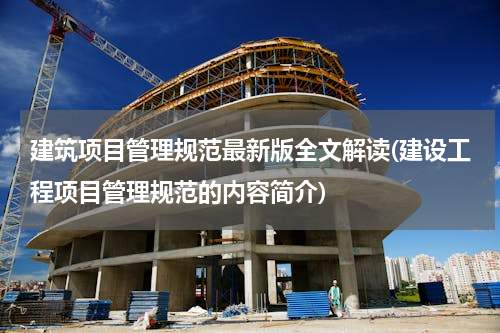 建筑项目管理规范最新版全文解读(建设工程项目管理规范的内容简介)