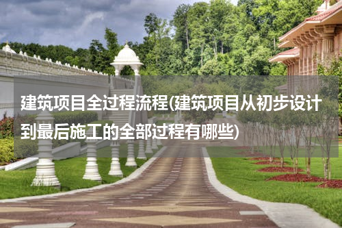 建筑项目全过程流程(建筑项目从初步设计到最后施工的全部过程有哪些)
