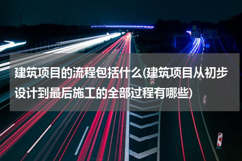 建筑项目的流程包括什么(建筑项目从初步设计到最后施工的全部过程有哪些)