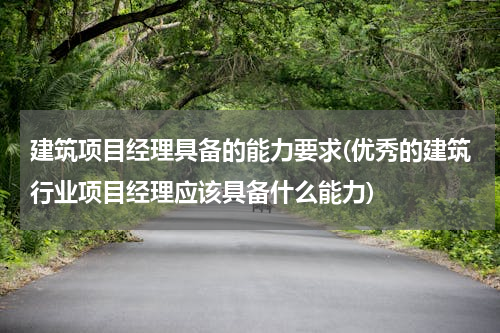 建筑项目经理具备的能力要求(优秀的建筑行业项目经理应该具备什么能力)