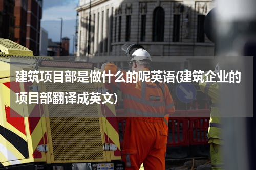 建筑项目部是做什么的呢英语(建筑企业的项目部翻译成英文)