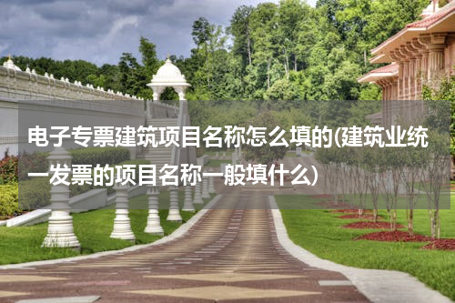 电子专票建筑项目名称怎么填的(建筑业统一发票的项目名称一般填什么)