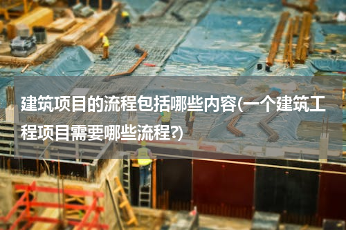 建筑项目的流程包括哪些内容(一个建筑工程项目需要哪些流程?)