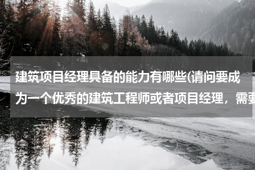 建筑项目经理具备的能力有哪些(请问要成为一个优秀的建筑工程师或者项目经理，需要具备哪些方面的能力啊？谢谢)