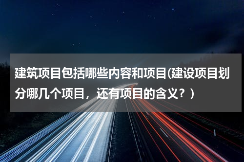 建筑项目包括哪些内容和项目(建设项目划分哪几个项目，还有项目的含义？)
