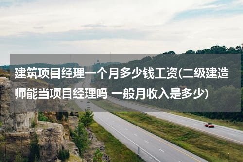建筑项目经理一个月多少钱工资(二级建造师能当项目经理吗 一般月收入是多少)