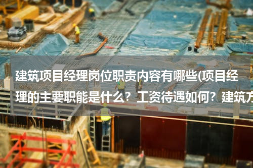 建筑项目经理岗位职责内容有哪些(项目经理的主要职能是什么？工资待遇如何？建筑方面的！)