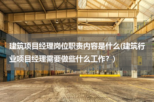 建筑项目经理岗位职责内容是什么(建筑行业项目经理需要做些什么工作？)