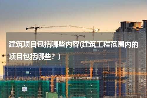 建筑项目包括哪些内容(建筑工程范围内的项目包括哪些？)