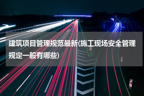 建筑项目管理规范最新(施工现场安全管理规定一般有哪些)