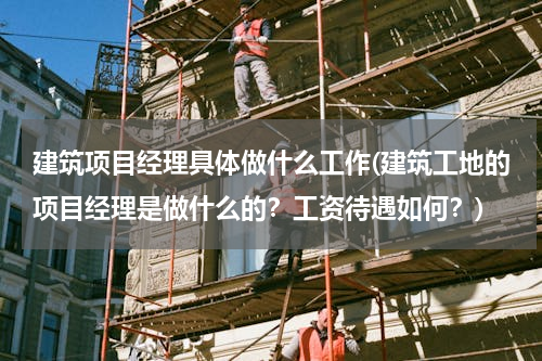 建筑项目经理具体做什么工作(建筑工地的项目经理是做什么的？工资待遇如何？)