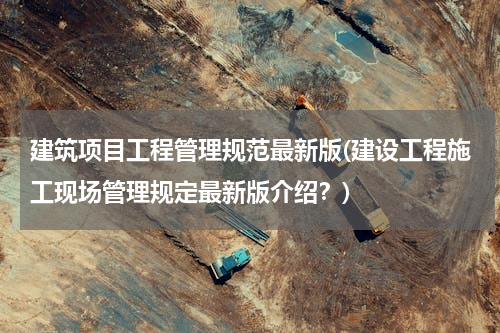 建筑项目工程管理规范最新版(建设工程施工现场管理规定最新版介绍？)