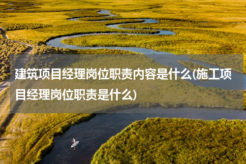 建筑项目经理岗位职责内容是什么(施工项目经理岗位职责是什么)