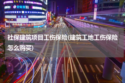 社保建筑项目工伤保险(建筑工地工伤保险怎么购买)