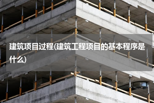 建筑项目过程(建筑工程项目的基本程序是什么)