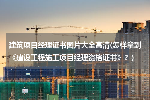 建筑项目经理证书图片大全高清(怎样拿到《建设工程施工项目经理资格证书》？)