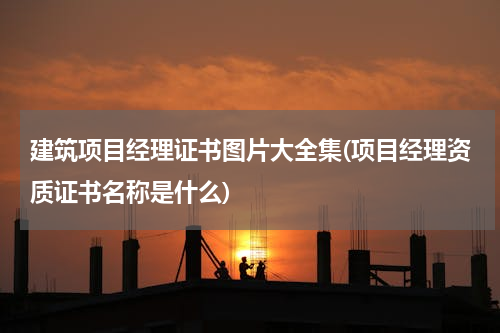 建筑项目经理证书图片大全集(项目经理资质证书名称是什么)