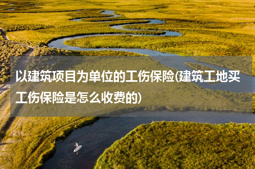 以建筑项目为单位的工伤保险(建筑工地买工伤保险是怎么收费的)