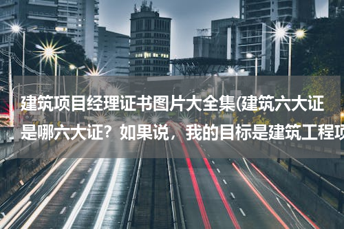 建筑项目经理证书图片大全集(建筑六大证是哪六大证？如果说，我的目标是建筑工程项目经理那要需要哪些证件？)