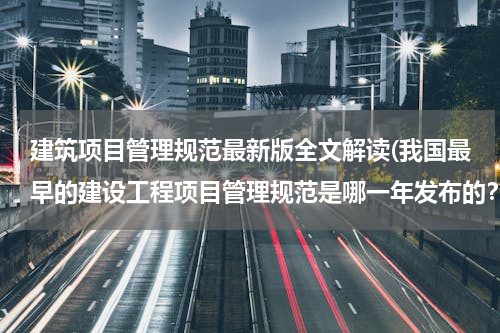 建筑项目管理规范最新版全文解读(我国最早的建设工程项目管理规范是哪一年发布的？)