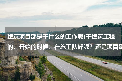 建筑项目部是干什么的工作呢(干建筑工程的，开始的时候，在施工队好呢？还是项目部好呢？)