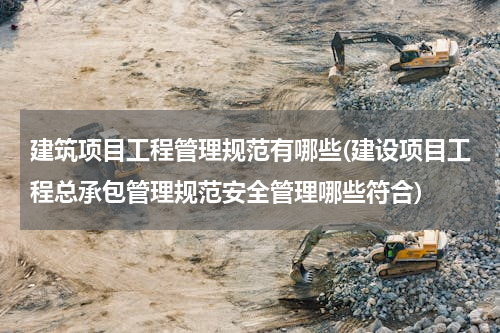 建筑项目工程管理规范有哪些(建设项目工程总承包管理规范安全管理哪些符合)