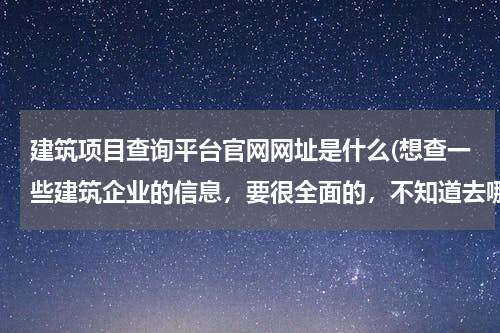 建筑项目查询平台官网网址是什么(想查一些建筑企业的信息，要很全面的，不知道去哪个网站查，有没有推荐的？)