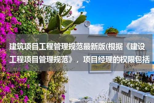 建筑项目工程管理规范最新版(根据《建设工程项目管理规范》，项目经理的权限包括（）。)