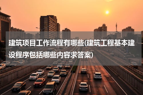 建筑项目工作流程有哪些(建筑工程基本建设程序包括哪些内容求答案)