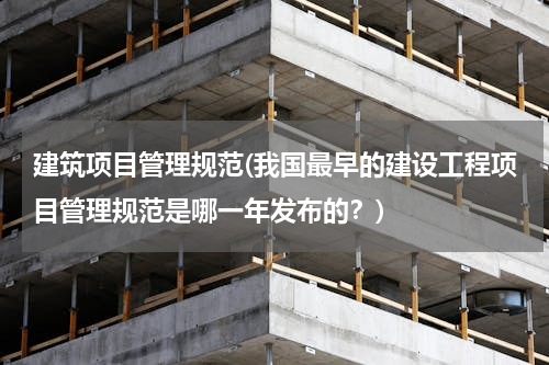 建筑项目管理规范(我国最早的建设工程项目管理规范是哪一年发布的？)