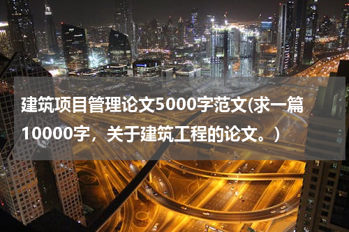 建筑项目管理论文5000字范文(求一篇10000字，关于建筑工程的论文。)
