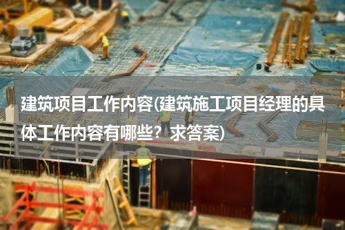 建筑项目工作内容(建筑施工项目经理的具体工作内容有哪些？求答案)