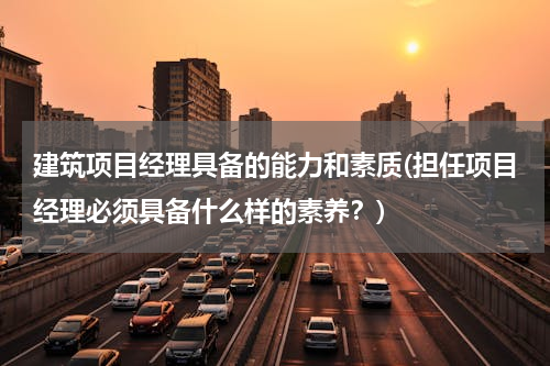 建筑项目经理具备的能力和素质(担任项目经理必须具备什么样的素养？)