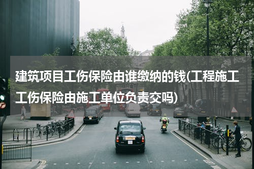 建筑项目工伤保险由谁缴纳的钱(工程施工工伤保险由施工单位负责交吗)